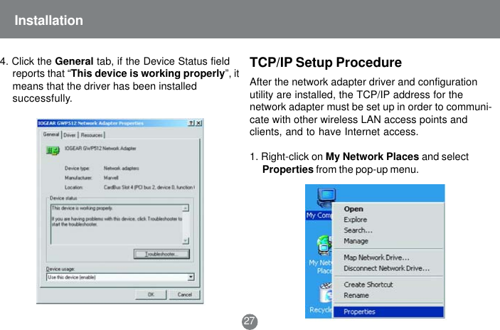 TCP/IP Setup Procedure27Installation4. Click the General tab, if the Device Status fieldreports that &ldquo;This device is working properly&rdquo;, itmeans that the driver has been installedsuccessfully.After the network adapter driver and configurationutility are installed, the TCP/IP address for thenetwork adapter must be set up in order to communi-cate with other wireless LAN access points andclients, and to have Internet access.1. Right-click on My Network Places and selectProperties from the pop-up menu.