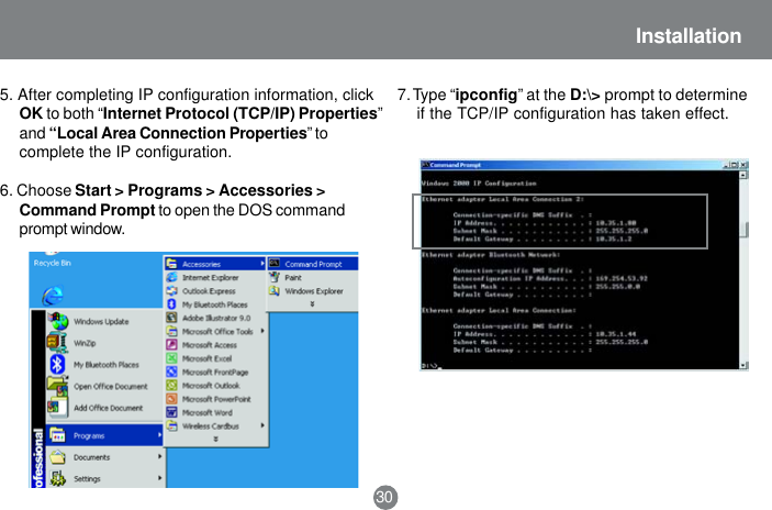 30Installation5. After completing IP configuration information, clickOK to both &ldquo;Internet Protocol (TCP/IP) Properties&rdquo;and &ldquo;Local Area Connection Properties&rdquo; tocomplete the IP configuration.6. Choose Start > Programs > Accessories >Command Prompt to open the DOS commandprompt window.7. Type &ldquo;ipconfig&rdquo; at the D:\> prompt to determineif the TCP/IP configuration has taken effect.