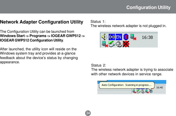 Status 2:The wireless network adapter is trying to associatewith other network devices in service range.34Configuration UtilityNetwork Adapter Configuration UtilityThe Configuration Utility can be launched fromWindows Start -> Programs -> IOGEAR GWP512 ->IOGEAR GWP512 Configuration Utility.After launched, the utility icon will reside on theWindows system tray and provides at-a-glancefeedback about the device&rsquo;s status by changingappearance.Status 1:The wireless network adapter is not plugged in.