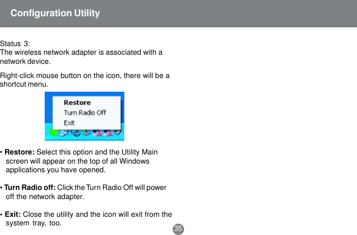 &bull;Restore: Select this option and the Utility Mainscreen will appear on the top of all Windowsapplications you have opened.&bull;Turn Radio off: Click the Turn Radio Off will poweroff the network adapter.&bull; Exit: Close the utility and the icon will exit from thesystem tray, too. 35Configuration UtilityStatus 3:The wireless network adapter is associated with anetwork device.Right-click mouse button on the icon, there will be ashortcut menu.