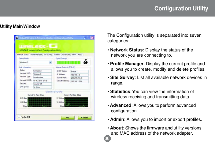 Utility Main WindowThe Configuration utility is separated into sevencategories:&bull;Network Status: Display the status of thenetwork you are connecting to.&bull;Profile Manager: Display the current profile andallows you to create, modify and delete profiles.&bull;Site Survey: List all available network devices inrange.&bull;Statistics: You can view the information ofwireless receiving and transmitting data.&bull;Advanced: Allows you to perform advancedconfiguration.&bull;Admin: Allows you to import or export profiles.&bull;About: Shows the firmware and utility versionsand MAC address of the network adapter.36Configuration Utility