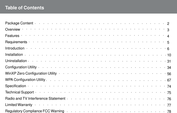 Package ContentOverviewFeaturesRequirementsIntroductionInstallationUninstallationConfiguration UtilityWinXP Zero Configuration UtilityWPA Configuration UtilitySpecificationTechnical SupportRadio and TV Interference StatementLimited WarrantyRegulatory Compliance FCC Warning2345610313456677475767778Table of Contents