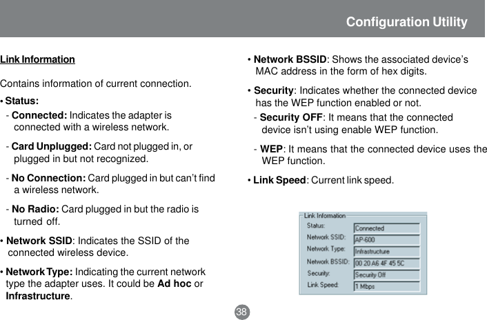 -Connected: Indicates the adapter isconnected with a wireless network.-Card Unplugged: Card not plugged in, orplugged in but not recognized.-No Connection: Card plugged in but can&rsquo;t finda wireless network.-No Radio: Card plugged in but the radio isturned off.&bull;Network SSID: Indicates the SSID of theconnected wireless device.&bull;Network Type: Indicating the current networktype the adapter uses. It could be Ad hoc orInfrastructure.38Configuration UtilityLink InformationContains information of current connection.&bull; Status:&bull;Network BSSID: Shows the associated device&rsquo;sMAC address in the form of hex digits.&bull;Security: Indicates whether the connected devicehas the WEP function enabled or not.-Security OFF: It means that the connecteddevice isn&rsquo;t using enable WEP function.-WEP: It means that the connected device uses theWEP function.&bull;Link Speed: Current link speed.
