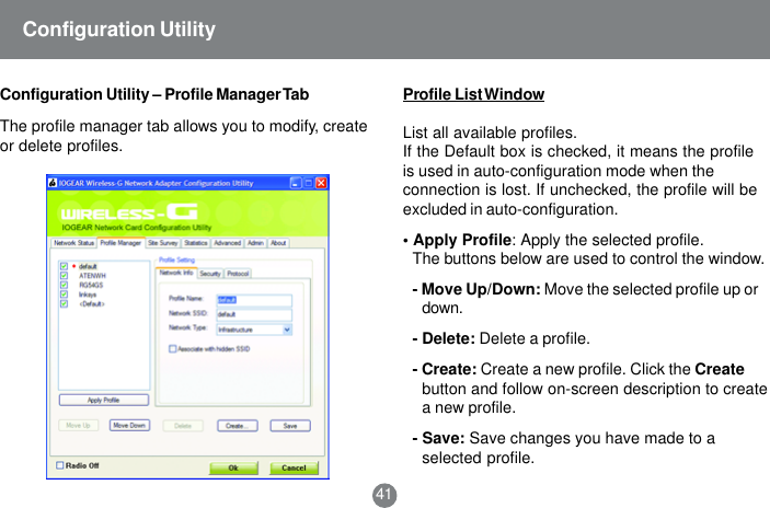 41Configuration Utility &ndash; Profile Manager TabConfiguration UtilityThe profile manager tab allows you to modify, createor delete profiles.Profile List WindowList all available profiles.If the Default box is checked, it means the profileis used in auto-configuration mode when theconnection is lost. If unchecked, the profile will beexcluded in auto-configuration.&bull; Apply Profile: Apply the selected profile.The buttons below are used to control the window.- Move Up/Down: Move the selected profile up ordown.- Delete: Delete a profile.- Create: Create a new profile. Click the Createbutton and follow on-screen description to createa new profile.- Save: Save changes you have made to aselected profile.