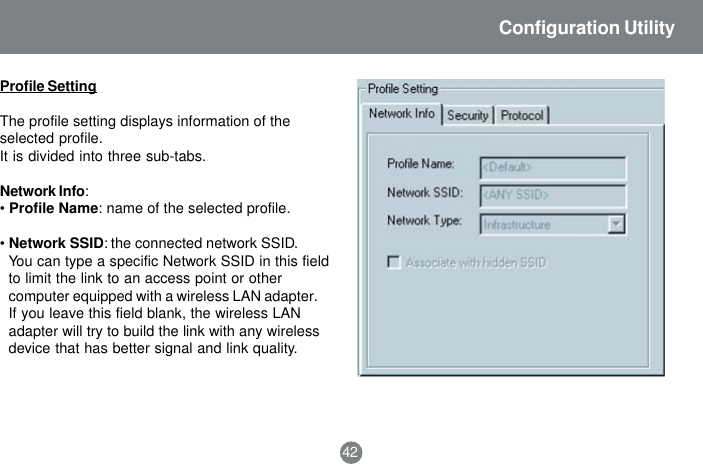 42Configuration UtilityProfile SettingThe profile setting displays information of theselected profile.It is divided into three sub-tabs.Network Info:&bull;Profile Name: name of the selected profile.&bull;Network SSID: the connected network SSID.You can type a specific Network SSID in this fieldto limit the link to an access point or othercomputer equipped with a wireless LAN adapter.If you leave this field blank, the wireless LANadapter will try to build the link with any wirelessdevice that has better signal and link quality.