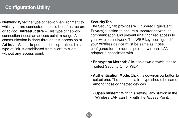43&bull;Network Type: the type of network environment towhich you are connected. It could be infrastructureor ad-hoc. Infrastructure &ndash; This type of networkconnection needs an access point in range. Allcommunication is done through this access point.Ad hoc &ndash; A peer-to-peer mode of operation. Thistype of link is established from client to clientwithout any access point.Configuration UtilitySecurity Tab:The Security tab provides WEP (Wired EquivalentPrivacy) function to ensure a  securer networkingcommunication and prevent unauthorized access toyour wireless network. The WEP keys configured foryour wireless device must be same as thoseconfigured for the access point or wireless LANadapter it associates with.&bull;Encryption Method: Click the down-arrow button to select Security Off or WEP.&bull;Authentication Mode: Click the down-arrow button toselect one. The authentication type should be sameamong those connected devices.-Open system: With this setting, any station in theWireless LAN can link with the Access Point.