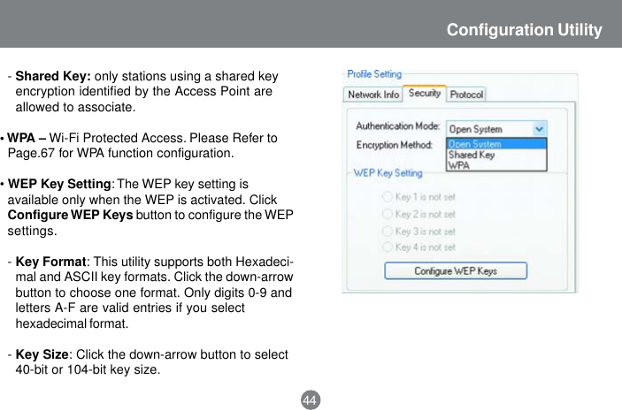 44Configuration Utility-Shared Key: only stations using a shared keyencryption identified by the Access Point areallowed to associate.&bull; WPA &ndash; Wi-Fi Protected Access. Please Refer toPage.67 for WPA function configuration.&bull;WEP Key Setting: The WEP key setting isavailable only when the WEP is activated. ClickConfigure WEP Keys button to configure the WEPsettings.-Key Format: This utility supports both Hexadeci-mal and ASCII key formats. Click the down-arrowbutton to choose one format. Only digits 0-9 andletters A-F are valid entries if you selecthexadecimal format.-Key Size: Click the down-arrow button to select40-bit or 104-bit key size.
