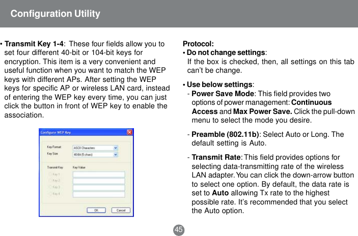 45Configuration Utility&bull;Transmit Key 1-4:  These four fields allow you toset four different 40-bit or 104-bit keys forencryption. This item is a very convenient anduseful function when you want to match the WEPkeys with different APs. After setting the WEPkeys for specific AP or wireless LAN card, insteadof entering the WEP key every time, you can justclick the button in front of WEP key to enable theassociation.Protocol:&bull; Do not change settings:If the box is checked, then, all settings on this tabcan&rsquo;t be change.&bull; Use below settings:-Power Save Mode: This field provides twooptions of power management: ContinuousAccess and Max Power Save. Click the pull-downmenu to select the mode you desire.-Preamble (802.11b): Select Auto or Long. Thedefault setting is Auto.-Transmit Rate: This field provides options forselecting data-transmitting rate of the wirelessLAN adapter. You can click the down-arrow buttonto select one option. By default, the data rate isset to Auto allowing Tx rate to the highestpossible rate. It&rsquo;s recommended that you selectthe Auto option.