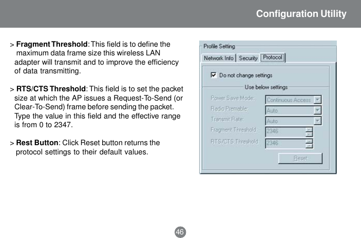46Configuration Utility>Fragment Threshold: This field is to define the maximum data frame size this wireless LANadapter will transmit and to improve the efficiencyof data transmitting.>RTS/CTS Threshold: This field is to set the packetsize at which the AP issues a Request-To-Send (orClear-To-Send) frame before sending the packet.Type the value in this field and the effective rangeis from 0 to 2347.>Rest Button: Click Reset button returns theprotocol settings to their default values.