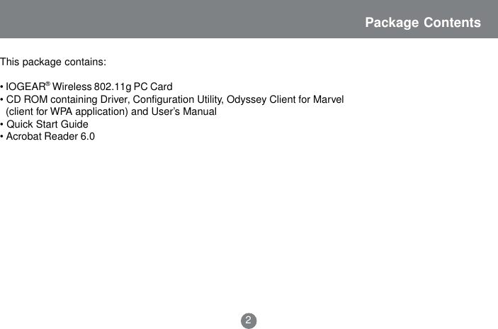 2This package contains:&bull; IOGEAR&reg; Wireless 802.11g PC Card&bull; CD ROM containing Driver, Configuration Utility, Odyssey Client for Marvel  (client for WPA application) and User&rsquo;s Manual&bull; Quick Start Guide&bull; Acrobat Reader 6.0Package Contents