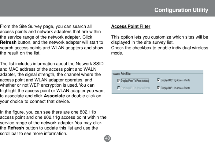 48Configuration UtilityFrom the Site Survey page, you can search allaccess points and network adapters that are withinthe service range of the network adapter. ClickRefresh button, and the network adapter will start tosearch access points and WLAN adapters and showthe result on the list.The list includes information about the Network SSIDand MAC address of the access point and WALNadapter, the signal strength, the channel where theaccess point and WLAN adapter operates, andwhether or not WEP encryption is used. You canhighlight the access point or WLAN adapter you wantto associate and click Associate or double click onyour choice to connect that device.In the figure, you can see there are one 802.11baccess point and one 802.11g access point within theservice range of the network adapter. You may clickthe Refresh button to update this list and use thescroll bar to see more information.Access Point FilterThis option lets you customize which sites will bedisplayed in the site survey list.Check the checkbox to enable individual wirelessmode.