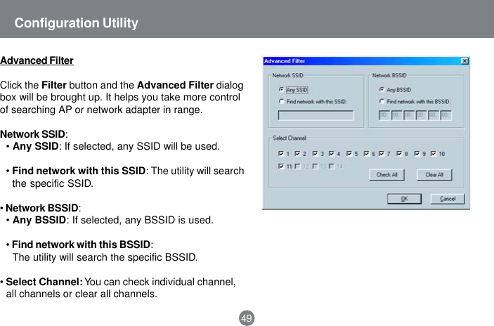 49Configuration UtilityAdvanced FilterClick the Filter button and the Advanced Filter dialogbox will be brought up. It helps you take more controlof searching AP or network adapter in range.Network SSID:&bull;Any SSID: If selected, any SSID will be used.&bull;Find network with this SSID: The utility will searchthe specific SSID.&bull;Network BSSID:&bull;Any BSSID: If selected, any BSSID is used.&bull;Find network with this BSSID:The utility will search the specific BSSID.&bull;Select Channel: You can check individual channel,all channels or clear all channels.