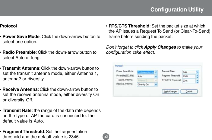 Protocol&bull;Power Save Mode: Click the down-arrow button toselect one option.&bull;Radio Preamble: Click the down-arrow button toselect Auto or long.&bull;Transmit Antenna: Click the down-arrow button toset the transmit antenna mode, either Antenna 1,antenna2 or diversity.&bull;Receive Antenna: Click the down-arrow button toset the receive antenna mode, either diversity Onor diversity Off.&bull;Transmit Rate: the range of the data rate dependson the type of AP the card is connected to.Thedefault value is Auto.&bull;Fragment Threshold: Set the fragmentationthreshold and the default value is 2346.&bull;RTS/CTS Threshold: Set the packet size at whichthe AP issues a Request To Send (or Clear-To-Send)frame before sending the packet.Don&rsquo;t forget to click Apply Changes to make yourconfiguration take effect.52Configuration Utility