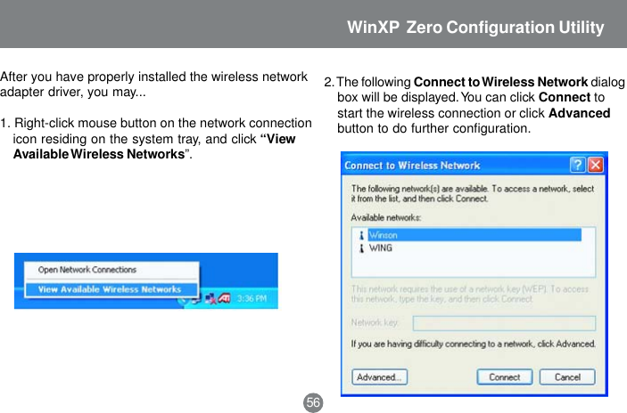 After you have properly installed the wireless networkadapter driver, you may...1. Right-click mouse button on the network connectionicon residing on the system tray, and click &ldquo;ViewAvailable Wireless Networks&rdquo;.2. The following Connect to Wireless Network dialogbox will be displayed. You can click Connect tostart the wireless connection or click Advancedbutton to do further configuration.56WinXP  Zero Configuration Utility