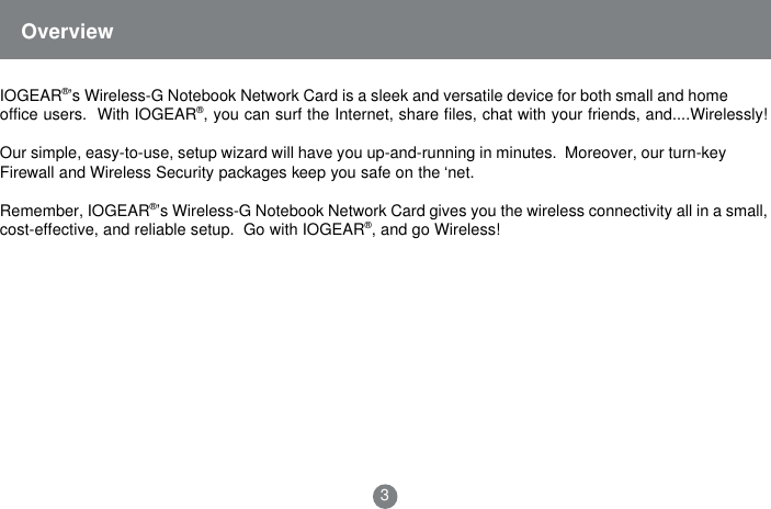 IOGEAR&reg;&rsquo;s Wireless-G Notebook Network Card is a sleek and versatile device for both small and homeoffice users.  With IOGEAR&reg;, you can surf the Internet, share files, chat with your friends, and....Wirelessly!Our simple, easy-to-use, setup wizard will have you up-and-running in minutes.  Moreover, our turn-keyFirewall and Wireless Security packages keep you safe on the &lsquo;net.Remember, IOGEAR&reg;&rsquo;s Wireless-G Notebook Network Card gives you the wireless connectivity all in a small,cost-effective, and reliable setup.  Go with IOGEAR&reg;, and go Wireless!Overview3