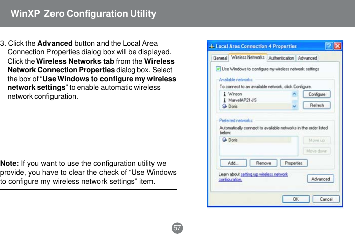 Note: If you want to use the configuration utility weprovide, you have to clear the check of &ldquo;Use Windowsto configure my wireless network settings&rdquo; item.573. Click the Advanced button and the Local AreaConnection Properties dialog box will be displayed.Click the Wireless Networks tab from the WirelessNetwork Connection Properties dialog box. Selectthe box of &ldquo;Use Windows to configure my wirelessnetwork settings&rdquo; to enable automatic wirelessnetwork configuration.WinXP  Zero Configuration Utility