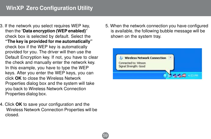 3. If the network you select requires WEP key,then the &ldquo;Data encryption (WEP enabled)&rdquo;check box is selected by default. Select the&ldquo;The key is provided for me automatically&rdquo;check box if the WEP key is automaticallyprovided for you. The driver will then use theDefault Encryption key. If not, you have to clearthe check and manually enter the network key.In this example, you have to type the WEPkeys. After you enter the WEP keys, you canclick OK to close the Wireless NetworkProperties dialog box and the system will takeyou back to Wireless Network ConnectionProperties dialog box.4. Click OK to save your configuration and the Wireless Network Connection Properties will beclosed.5. When the network connection you have configuredis available, the following bubble message will beshown on the system tray.59WinXP  Zero Configuration Utility