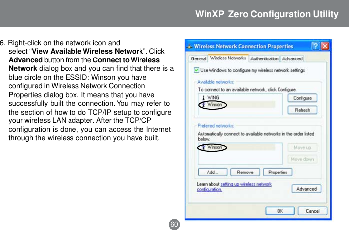 6. Right-click on the network icon andselect &ldquo;View Available Wireless Network&rdquo;. ClickAdvanced button from the Connect to WirelessNetwork dialog box and you can find that there is ablue circle on the ESSID: Winson you haveconfigured in Wireless Network ConnectionProperties dialog box. It means that you havesuccessfully built the connection. You may refer tothe section of how to do TCP/IP setup to configureyour wireless LAN adapter. After the TCP/CPconfiguration is done, you can access the Internetthrough the wireless connection you have built.60WinXP  Zero Configuration Utility