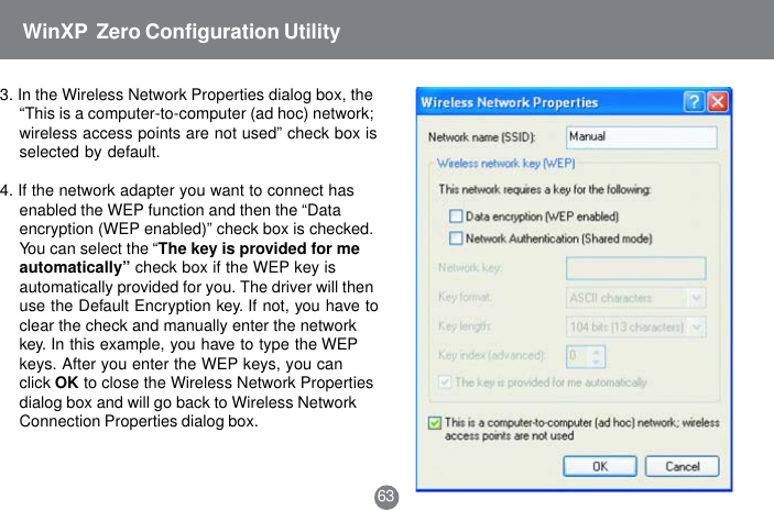 633. In the Wireless Network Properties dialog box, the&ldquo;This is a computer-to-computer (ad hoc) network;wireless access points are not used&rdquo; check box isselected by default.4. If the network adapter you want to connect hasenabled the WEP function and then the &ldquo;Dataencryption (WEP enabled)&rdquo; check box is checked.You can select the &ldquo;The key is provided for meautomatically&rdquo; check box if the WEP key isautomatically provided for you. The driver will thenuse the Default Encryption key. If not, you have toclear the check and manually enter the networkkey. In this example, you have to type the WEPkeys. After you enter the WEP keys, you canclick OK to close the Wireless Network Propertiesdialog box and will go back to Wireless NetworkConnection Properties dialog box.WinXP  Zero Configuration Utility