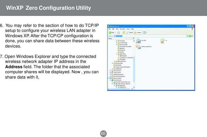 656.  You may refer to the section of how to do TCP/IPsetup to configure your wireless LAN adapter inWindows XP. After the TCP/CP configuration isdone, you can share data between these wirelessdevices.7. Open Windows Explorer and type the connectedwireless network adapter IP address in theAddress field. The folder that the associatedcomputer shares will be displayed. Now , you canshare data with it,WinXP  Zero Configuration Utility