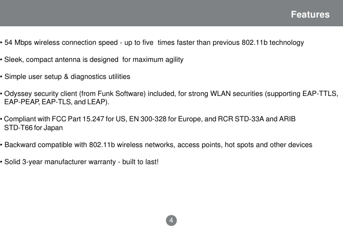 Features&bull; 54 Mbps wireless connection speed - up to five  times faster than previous 802.11b technology&bull; Sleek, compact antenna is designed  for maximum agility&bull; Simple user setup &amp; diagnostics utilities&bull; Odyssey security client (from Funk Software) included, for strong WLAN securities (supporting EAP-TTLS,EAP-PEAP, EAP-TLS, and LEAP).&bull; Compliant with FCC Part 15.247 for US, EN 300-328 for Europe, and RCR STD-33A and ARIBSTD-T66 for Japan&bull; Backward compatible with 802.11b wireless networks, access points, hot spots and other devices&bull; Solid 3-year manufacturer warranty - built to last!4