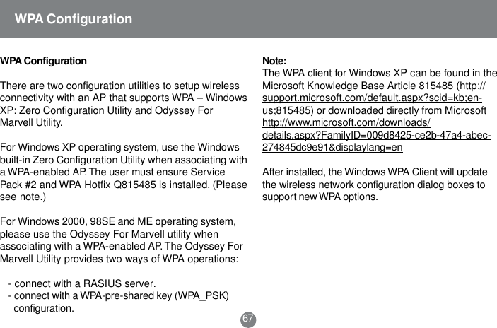 Note:The WPA client for Windows XP can be found in theMicrosoft Knowledge Base Article 815485 (http://support.microsoft.com/default.aspx?scid=kb;en-us;815485) or downloaded directly from Microsofthttp://www.microsoft.com/downloads/details.aspx?FamilyID=009d8425-ce2b-47a4-abec-274845dc9e91&amp;displaylang=enAfter installed, the Windows WPA Client will updatethe wireless network configuration dialog boxes tosupport new WPA options.WPA ConfigurationThere are two configuration utilities to setup wirelessconnectivity with an AP that supports WPA &ndash; WindowsXP: Zero Configuration Utility and Odyssey ForMarvell Utility.For Windows XP operating system, use the Windowsbuilt-in Zero Configuration Utility when associating witha WPA-enabled AP. The user must ensure ServicePack #2 and WPA Hotfix Q815485 is installed. (Pleasesee note.)For Windows 2000, 98SE and ME operating system,please use the Odyssey For Marvell utility whenassociating with a WPA-enabled AP. The Odyssey ForMarvell Utility provides two ways of WPA operations:- connect with a RASIUS server.- connect with a WPA-pre-shared key (WPA_PSK) configuration. 67WPA Configuration