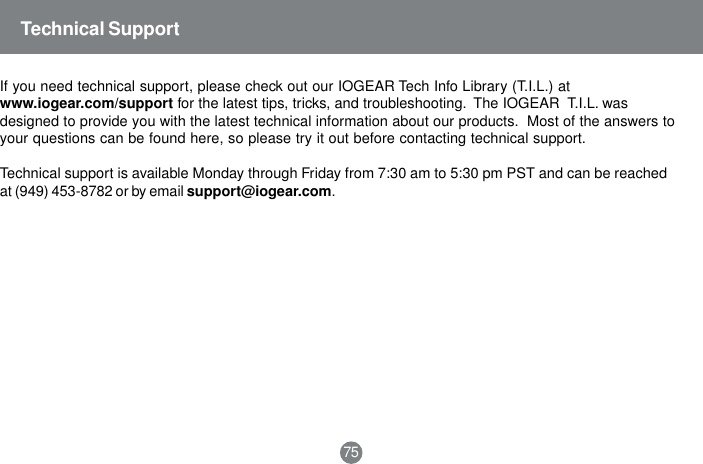 Technical SupportIf you need technical support, please check out our IOGEAR Tech Info Library (T.I.L.) atwww.iogear.com/support for the latest tips, tricks, and troubleshooting.  The IOGEAR  T.I.L. wasdesigned to provide you with the latest technical information about our products.  Most of the answers toyour questions can be found here, so please try it out before contacting technical support.Technical support is available Monday through Friday from 7:30 am to 5:30 pm PST and can be reachedat (949) 453-8782 or by email support@iogear.com.75