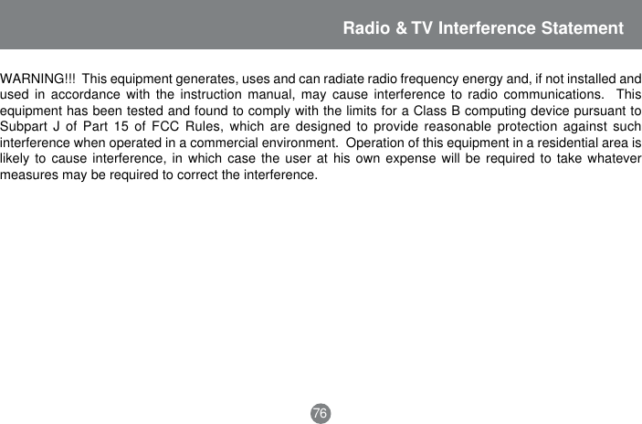 Radio &amp; TV Interference StatementWARNING!!!  This equipment generates, uses and can radiate radio frequency energy and, if not installed andused in accordance with the instruction manual, may cause interference to radio communications.  Thisequipment has been tested and found to comply with the limits for a Class B computing device pursuant toSubpart J of Part 15 of FCC Rules, which are designed to provide reasonable protection against suchinterference when operated in a commercial environment.  Operation of this equipment in a residential area islikely to cause interference, in which case the user at his own expense will be required to take whatevermeasures may be required to correct the interference.76