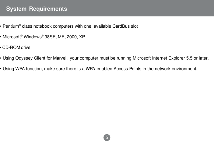 System Requirements&bull; Pentium&reg; class notebook computers with one  available CardBus slot&bull; Microsoft&reg; Windows&reg; 98SE, ME, 2000, XP&bull; CD-ROM drive&bull; Using Odyssey Client for Marvell, your computer must be running Microsoft Internet Explorer 5.5 or later.&bull; Using WPA function, make sure there is a WPA-enabled Access Points in the network environment.5