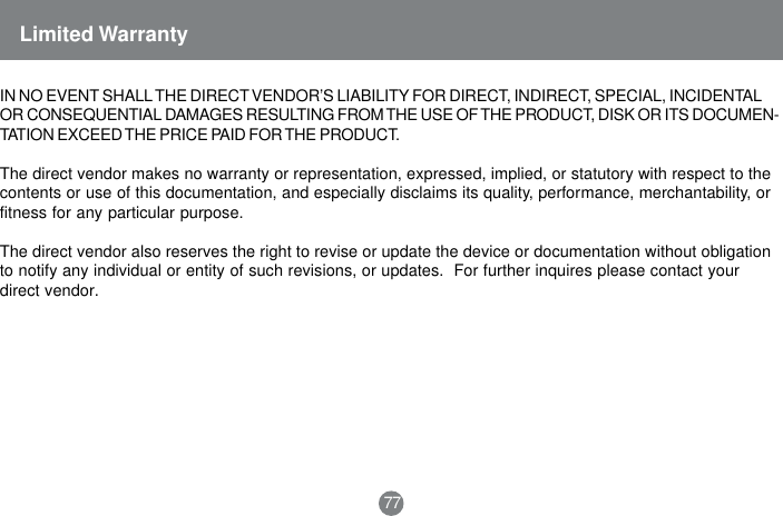 IN NO EVENT SHALL THE DIRECT VENDOR&rsquo;S LIABILITY FOR DIRECT, INDIRECT, SPECIAL, INCIDENTALOR CONSEQUENTIAL DAMAGES RESULTING FROM THE USE OF THE PRODUCT, DISK OR ITS DOCUMEN-TATION EXCEED THE PRICE PAID FOR THE PRODUCT.The direct vendor makes no warranty or representation, expressed, implied, or statutory with respect to thecontents or use of this documentation, and especially disclaims its quality, performance, merchantability, orfitness for any particular purpose.The direct vendor also reserves the right to revise or update the device or documentation without obligationto notify any individual or entity of such revisions, or updates.  For further inquires please contact yourdirect vendor.Limited Warranty77