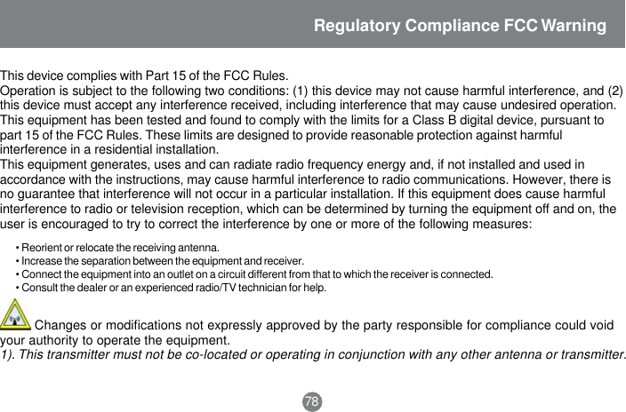 Regulatory Compliance FCC WarningThis device complies with Part 15 of the FCC Rules.Operation is subject to the following two conditions: (1) this device may not cause harmful interference, and (2)this device must accept any interference received, including interference that may cause undesired operation.This equipment has been tested and found to comply with the limits for a Class B digital device, pursuant topart 15 of the FCC Rules. These limits are designed to provide reasonable protection against harmfulinterference in a residential installation.This equipment generates, uses and can radiate radio frequency energy and, if not installed and used inaccordance with the instructions, may cause harmful interference to radio communications. However, there isno guarantee that interference will not occur in a particular installation. If this equipment does cause harmfulinterference to radio or television reception, which can be determined by turning the equipment off and on, theuser is encouraged to try to correct the interference by one or more of the following measures:&bull; Reorient or relocate the receiving antenna.&bull; Increase the separation between the equipment and receiver.&bull; Connect the equipment into an outlet on a circuit different from that to which the receiver is connected.&bull; Consult the dealer or an experienced radio/TV technician for help.         Changes or modifications not expressly approved by the party responsible for compliance could voidyour authority to operate the equipment.1). This transmitter must not be co-located or operating in conjunction with any other antenna or transmitter.78