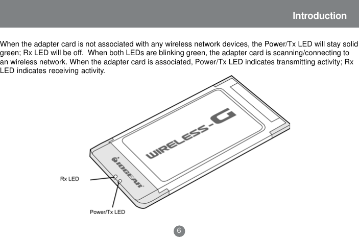 Introduction6When the adapter card is not associated with any wireless network devices, the Power/Tx LED will stay solidgreen; Rx LED will be off.  When both LEDs are blinking green, the adapter card is scanning/connecting toan wireless network. When the adapter card is associated, Power/Tx LED indicates transmitting activity; RxLED indicates receiving activity.