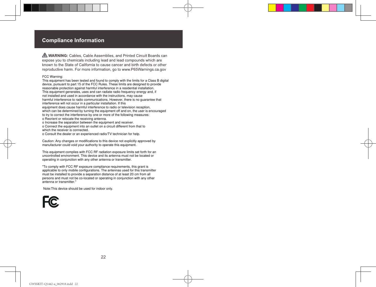 22FCC Warning:This equipment has been tested and found to comply with the limits for a Class B digital device, pursuant to part 15 of the FCC Rules. These limits are designed to provide reasonable protection against harmful interference in a residential installation. This equipment generates, uses and can radiate radio frequency energy and, if not installed and used in accordance with the instructions, may cause harmful interference to radio communications. However, there is no guarantee that interference will not occur in a particular installation. If this equipment does cause harmful interference to radio or television reception, which can be determined by turning the equipment off and on, the user is encouraged to try to correct the interference by one or more of the following measures:o Reorient or relocate the receiving antenna.o Increase the separation between the equipment and receiver.o Connect the equipment into an outlet on a circuit different from that to which the receiver is connected.o Consult the dealer or an experienced radio/TV technician for help.Caution: Any changes or modifications to this device not explicitly approved by manufacturer could void your authority to operate this equipment.This equipment complies with FCC RF radiation exposure limits set forth for an uncontrolled environment. This device and its antenna must not be located or operating in conjunction with any other antenna or transmitter."To comply with FCC RF exposure compliance requirements, this grant is applicable to only mobile configurations. The antennas used for this transmitter must be installed to provide a separation distance of at least 20 cm from all persons and must not be co-located or operating in conjunction with any other antenna or transmitter."Note:This device should be used for indoor only.GWSSKIT-Q1442-a_062918.indd   22