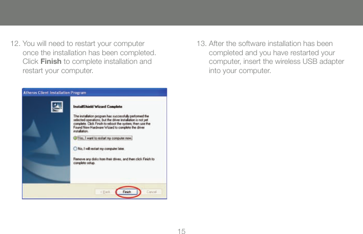 1512. You will need to restart your computer       once the installation has been completed.       Click Finish to complete installation and       restart your computer.13. After the software installation has been       completed and you have restarted your       computer, insert the wireless USB adapter       into your computer.