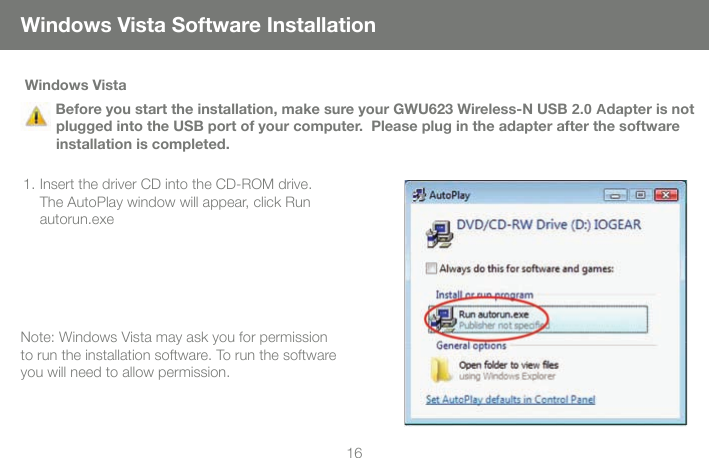 16Windows Vista    Before you start the installation, make sure your GWU623 Wireless-N USB 2.0 Adapter is not plugged into the USB port of your computer.  Please plug in the adapter after the software installation is completed. 1. Insert the driver CD into the CD-ROM drive. The AutoPlay window will appear, click Run autorun.exeNote: Windows Vista may ask you for permission to run the installation software. To run the software you will need to allow permission. Windows Vista Software Installation