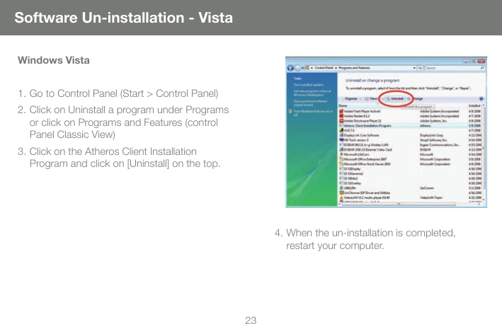 23Software Un-installation - VistaWindows Vista1. Go to Control Panel (Start > Control Panel)2. Click on Uninstall a program under Programs or click on Programs and Features (control Panel Classic View)3. Click on the Atheros Client Installation Program and click on [Uninstall] on the top.4. When the un-installation is completed, restart your computer. 