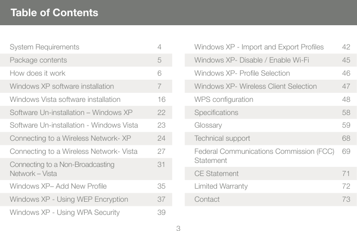3Table of ContentsSystem Requirements 4Package contents  5How does it work  6Windows XP software installation 7Windows Vista software installation   16Software Un-installation &ndash; Windows XP 22Software Un-installation - Windows Vista  23Connecting to a Wireless Network- XP  24Connecting to a Wireless Network- Vista  27Connecting to a Non-Broadcasting Network &ndash; Vista 31Windows XP&ndash; Add New Proﬁ le  35Windows XP - Using WEP Encryption    37Windows XP - Using WPA Security  39Windows XP - Import and Export Proﬁ les  42Windows XP- Disable / Enable Wi-Fi  45Windows XP- Proﬁ le Selection   46Windows XP- Wireless Client Selection  47WPS conﬁ guration  48Speciﬁ cations   58Glossary    59Technical support  68Federal Communications Commission (FCC) Statement 69CE Statement   71Limited Warranty  72Contact 73