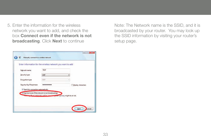 335. Enter the information for the wireless network you want to add, and check the box Connect even if the network is not broadcasting. Click Next to continueNote: The Network name is the SSID, and it is broadcasted by your router.  You may look up the SSID information by visiting your router&rsquo;s setup page.  
