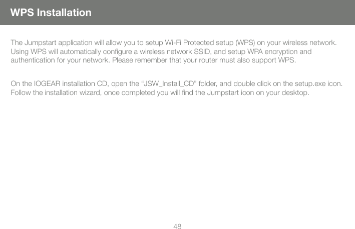 48The Jumpstart application will allow you to setup Wi-Fi Protected setup (WPS) on your wireless network.  Using WPS will automatically conﬁ gure a wireless network SSID, and setup WPA encryption and authentication for your network. Please remember that your router must also support WPS.  On the IOGEAR installation CD, open the &ldquo;JSW_Install_CD&rdquo; folder, and double click on the setup.exe icon. Follow the installation wizard, once completed you will ﬁ nd the Jumpstart icon on your desktop. WPS Installation