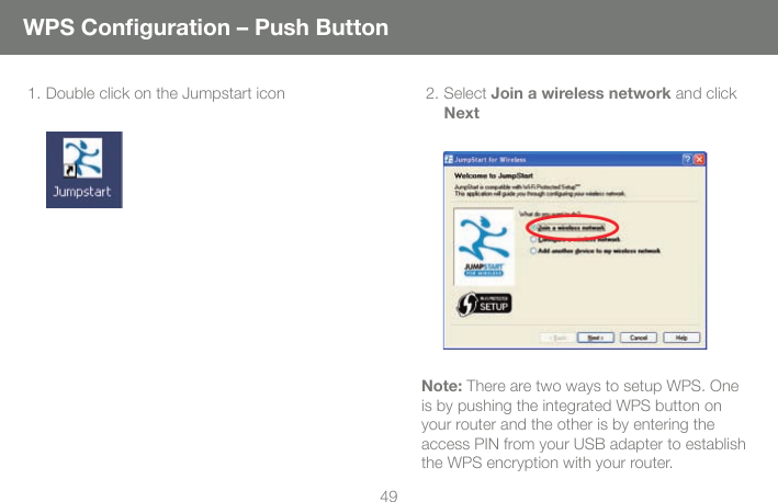 491. Double click on the Jumpstart icon     2. Select Join a wireless network and click NextNote: There are two ways to setup WPS. One is by pushing the integrated WPS button on your router and the other is by entering the access PIN from your USB adapter to establish the WPS encryption with your router.  WPS Conﬁ guration &ndash; Push Button 