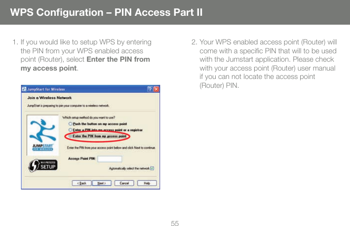 55WPS Conﬁ guration &ndash; PIN Access Part II1. If you would like to setup WPS by entering the PIN from your WPS enabled access point (Router), select Enter the PIN from my access point.2. Your WPS enabled access point (Router) will come with a speciﬁ c PIN that will to be used with the Jumstart application. Please check with your access point (Router) user manual if you can not locate the access point (Router) PIN. 