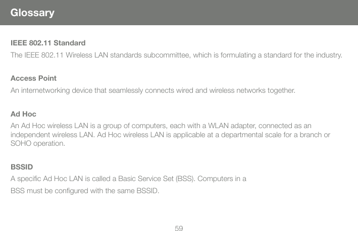 59GlossaryIEEE 802.11 StandardThe IEEE 802.11 Wireless LAN standards subcommittee, which is formulating a standard for the industry.Access PointAn internetworking device that seamlessly connects wired and wireless networks together.Ad HocAn Ad Hoc wireless LAN is a group of computers, each with a WLAN adapter, connected as an independent wireless LAN. Ad Hoc wireless LAN is applicable at a departmental scale for a branch or SOHO operation.BSSIDA speciﬁ c Ad Hoc LAN is called a Basic Service Set (BSS). Computers in aBSS must be conﬁ gured with the same BSSID.