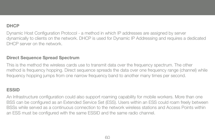 60DHCPDynamic Host Conﬁ guration Protocol - a method in which IP addresses are assigned by server dynamically to clients on the network. DHCP is used for Dynamic IP Addressing and requires a dedicated DHCP server on the network.Direct Sequence Spread SpectrumThis is the method the wireless cards use to transmit data over the frequency spectrum. The other method is frequency hopping. Direct sequence spreads the data over one frequency range (channel) while frequency hopping jumps from one narrow frequency band to another many times per second.ESSIDAn Infrastructure conﬁ guration could also support roaming capability for mobile workers. More than one BSS can be conﬁ gured as an Extended Service Set (ESS). Users within an ESS could roam freely between BSSs while served as a continuous connection to the network wireless stations and Access Points within an ESS must be conﬁ gured with the same ESSID and the same radio channel.