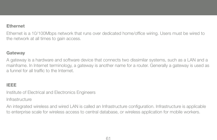61EthernetEthernet is a 10/100Mbps network that runs over dedicated home/ofﬁ ce wiring. Users must be wired to the network at all times to gain access.GatewayA gateway is a hardware and software device that connects two dissimilar systems, such as a LAN and a mainframe. In Internet terminology, a gateway is another name for a router. Generally a gateway is used as a funnel for all trafﬁ c to the Internet.IEEEInstitute of Electrical and Electronics EngineersInfrastructureAn integrated wireless and wired LAN is called an Infrastructure conﬁ guration. Infrastructure is applicable to enterprise scale for wireless access to central database, or wireless application for mobile workers.