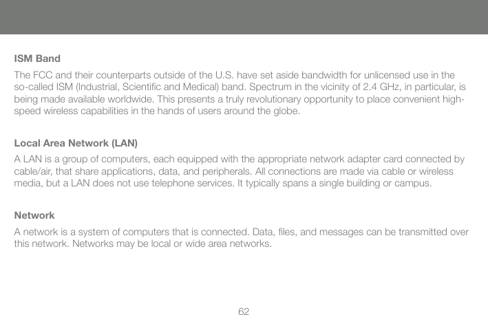 62ISM BandThe FCC and their counterparts outside of the U.S. have set aside bandwidth for unlicensed use in the so-called ISM (Industrial, Scientiﬁ c and Medical) band. Spectrum in the vicinity of 2.4 GHz, in particular, is being made available worldwide. This presents a truly revolutionary opportunity to place convenient high-speed wireless capabilities in the hands of users around the globe.Local Area Network (LAN)A LAN is a group of computers, each equipped with the appropriate network adapter card connected by cable/air, that share applications, data, and peripherals. All connections are made via cable or wireless media, but a LAN does not use telephone services. It typically spans a single building or campus.NetworkA network is a system of computers that is connected. Data, ﬁ les, and messages can be transmitted over this network. Networks may be local or wide area networks.