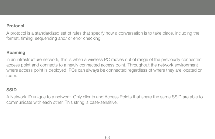 63ProtocolA protocol is a standardized set of rules that specify how a conversation is to take place, including the format, timing, sequencing and/ or error checking.RoamingIn an infrastructure network, this is when a wireless PC moves out of range of the previously connected access point and connects to a newly connected access point. Throughout the network environment where access point is deployed, PCs can always be connected regardless of where they are located or roam.SSIDA Network ID unique to a network. Only clients and Access Points that share the same SSID are able to communicate with each other. This string is case-sensitive.