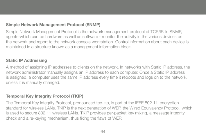 64Simple Network Management Protocol (SNMP)Simple Network Management Protocol is the network management protocol of TCP/IP. In SNMP, agents-which can be hardware as well as software - monitor the activity in the various devices on the network and report to the network console workstation. Control information about each device is maintained in a structure known as a management information block.Static IP AddressingA method of assigning IP addresses to clients on the network. In networks with Static IP address, the network administrator manually assigns an IP address to each computer. Once a Static IP address is assigned, a computer uses the same IP address every time it reboots and logs on to the network, unless it is manually changed.Temporal Key Integrity Protocol (TKIP)The Temporal Key Integrity Protocol, pronounced tee-kip, is part of the IEEE 802.11i encryption standard for wireless LANs. TKIP is the next generation of WEP, the Wired Equivalency Protocol, which is used to secure 802.11 wireless LANs. TKIP provides per-packet key mixing, a message integrity check and a re-keying mechanism, thus ﬁ xing the ﬂ aws of WEP.