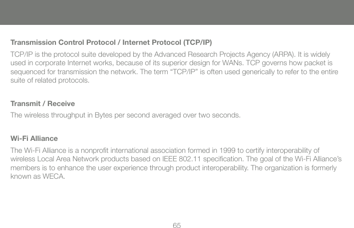 65Transmission Control Protocol / Internet Protocol (TCP/IP)TCP/IP is the protocol suite developed by the Advanced Research Projects Agency (ARPA). It is widely used in corporate Internet works, because of its superior design for WANs. TCP governs how packet is sequenced for transmission the network. The term &ldquo;TCP/IP&rdquo; is often used generically to refer to the entire suite of related protocols.Transmit / ReceiveThe wireless throughput in Bytes per second averaged over two seconds.Wi-Fi AllianceThe Wi-Fi Alliance is a nonproﬁ t international association formed in 1999 to certify interoperability of wireless Local Area Network products based on IEEE 802.11 speciﬁ cation. The goal of the Wi-Fi Alliance&rsquo;s members is to enhance the user experience through product interoperability. The organization is formerly known as WECA.