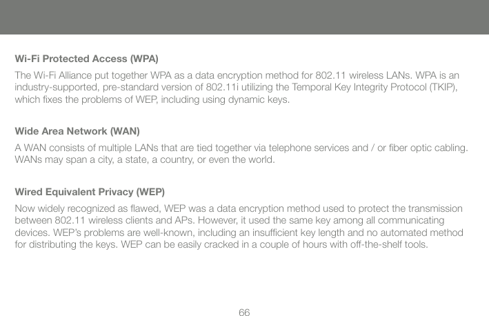 66Wi-Fi Protected Access (WPA)The Wi-Fi Alliance put together WPA as a data encryption method for 802.11 wireless LANs. WPA is an industry-supported, pre-standard version of 802.11i utilizing the Temporal Key Integrity Protocol (TKIP), which ﬁ xes the problems of WEP, including using dynamic keys.Wide Area Network (WAN)A WAN consists of multiple LANs that are tied together via telephone services and / or ﬁ ber optic cabling. WANs may span a city, a state, a country, or even the world.Wired Equivalent Privacy (WEP)Now widely recognized as ﬂ awed, WEP was a data encryption method used to protect the transmission between 802.11 wireless clients and APs. However, it used the same key among all communicating devices. WEP&rsquo;s problems are well-known, including an insufﬁ cient key length and no automated method for distributing the keys. WEP can be easily cracked in a couple of hours with off-the-shelf tools.