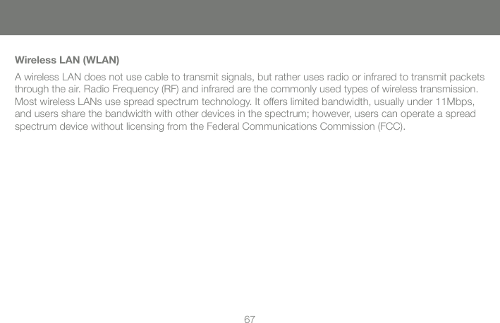 67Wireless LAN (WLAN)A wireless LAN does not use cable to transmit signals, but rather uses radio or infrared to transmit packets through the air. Radio Frequency (RF) and infrared are the commonly used types of wireless transmission. Most wireless LANs use spread spectrum technology. It offers limited bandwidth, usually under 11Mbps, and users share the bandwidth with other devices in the spectrum; however, users can operate a spread spectrum device without licensing from the Federal Communications Commission (FCC).